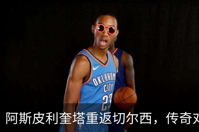 阿斯皮利奎塔重返切尔西，传奇对决让球迷热血沸腾！